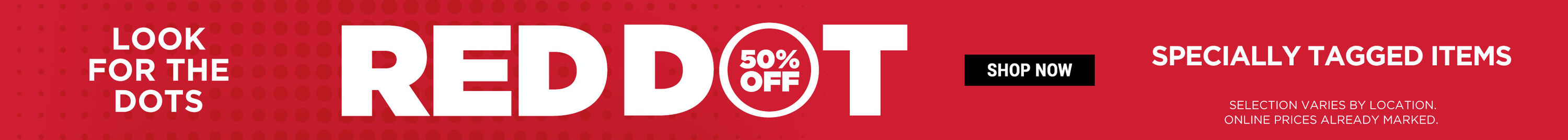 Look for the dots. Red Dot 50% Off Specially Tagged Items. Shop Now. Selection varies by location. Online prices already marked.