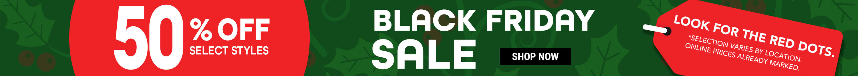 50% Off Select Styles. Black Friday Sale. Look for the red dots. Selection varies by location. Online prices already marked. Shop Now.
