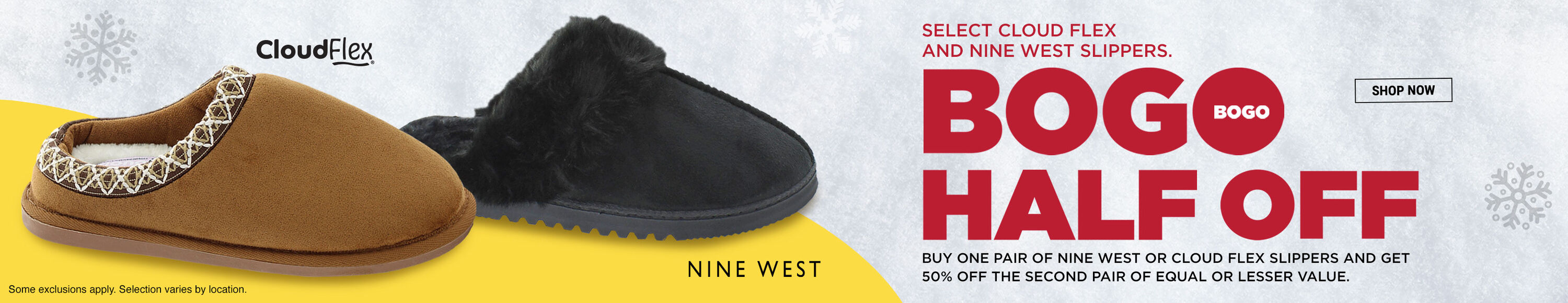 Select Cloud Flex and Nine West slippers. BOGO Half OFF. Buy one pair of Nine West or Cloud Flex slippers and get 50% off the second pair of equal or lesser value. Shop Now. Cloud Flex. Nine West. Some exclusions apply. Selction varies by location.