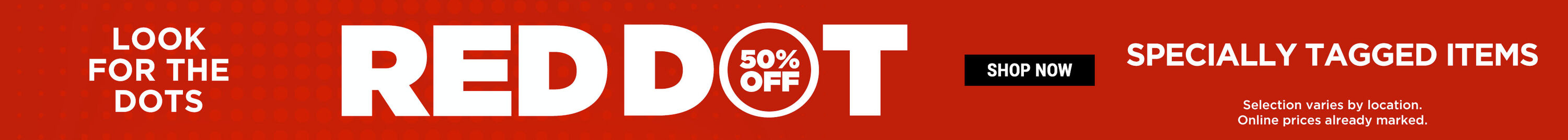Look for the dots. Red Dot 50% Off Specially Tagged Items. Shop Now. Selection varies by location. Online prices already marked.